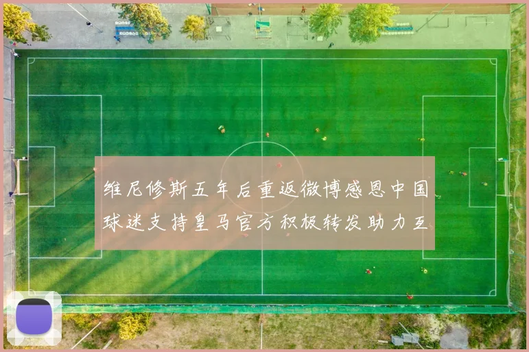 维尼修斯五年后重返微博感恩中国球迷支持皇马官方积极转发助力互动